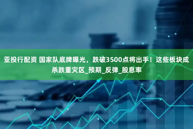 亚投行配资 国家队底牌曝光，跌破3500点将出手！这些板块成杀跌重灾区_预期_反弹_股息率