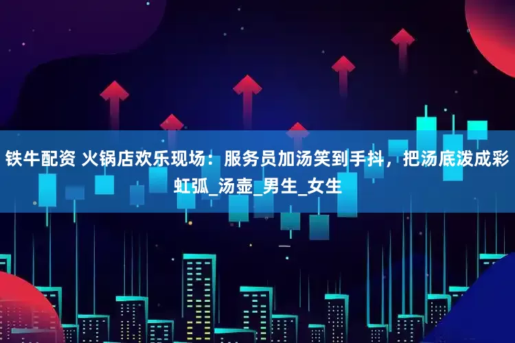 铁牛配资 火锅店欢乐现场：服务员加汤笑到手抖，把汤底泼成彩虹弧_汤壶_男生_女生