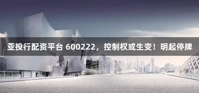 亚投行配资平台 600222，控制权或生变！明起停牌