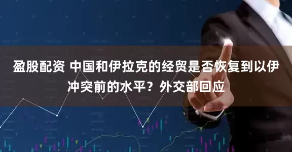 盈股配资 中国和伊拉克的经贸是否恢复到以伊冲突前的水平？外交部回应